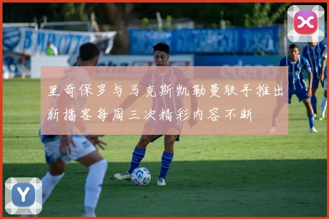 里奇保罗与马克斯凯勒曼联手推出新播客每周三次精彩内容不断