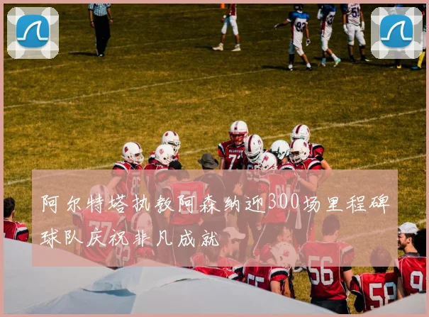 阿尔特塔执教阿森纳迎300场里程碑球队庆祝非凡成就