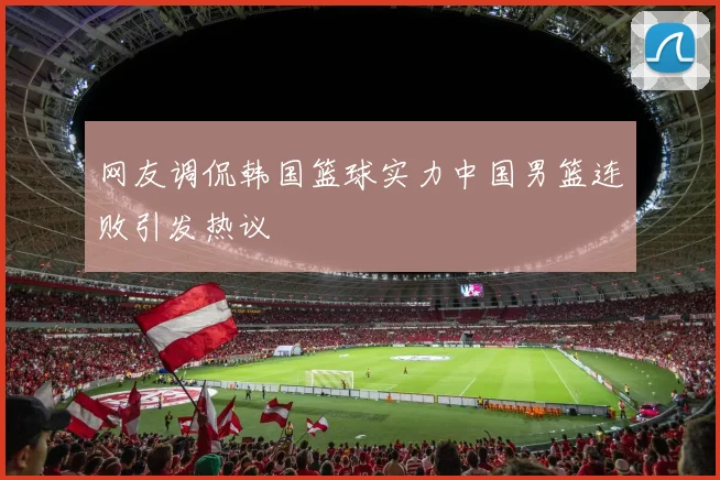 网友调侃韩国篮球实力中国男篮连败引发热议