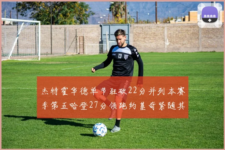 杰特霍华德单节狂砍22分并列本赛季第五哈登27分领跑约基奇紧随其后