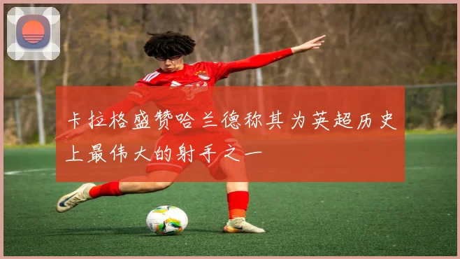 卡拉格盛赞哈兰德称其为英超历史上最伟大的射手之一