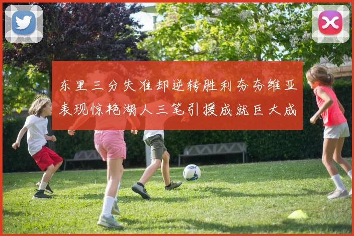 东里三分失准却逆转胜利夯夯维亚表现惊艳湖人三笔引援成就巨大成功