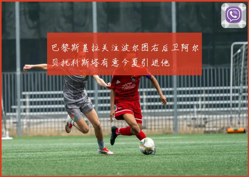 巴黎斯基拉关注波尔图右后卫阿尔贝托科斯塔有意今夏引进他