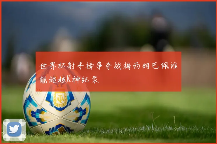 世界杯射手榜争夺战梅西姆巴佩谁能超越K神纪录