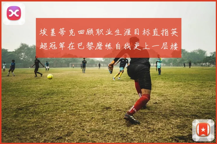 埃基蒂克回顾职业生涯目标直指英超冠军在巴黎磨练自我更上一层楼