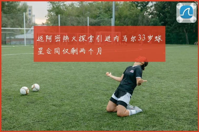 迈阿密热火探索引进内马尔33岁球星合同仅剩两个月