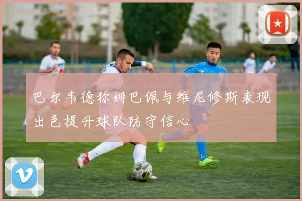 巴尔韦德称姆巴佩与维尼修斯表现出色提升球队防守信心