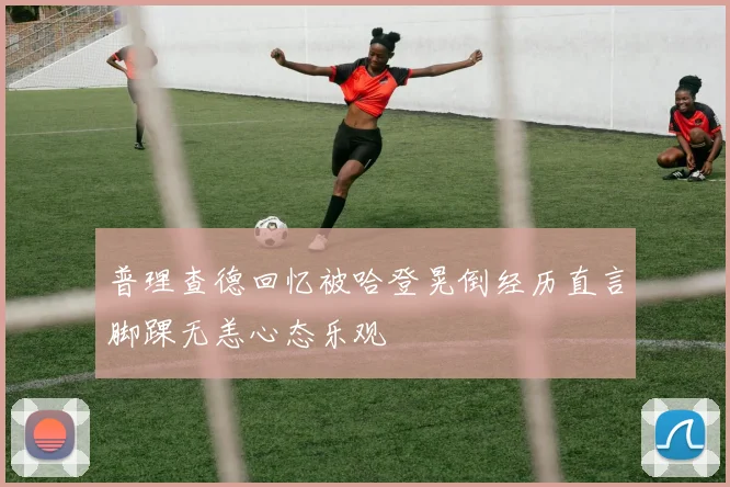 普理查德回忆被哈登晃倒经历直言脚踝无恙心态乐观