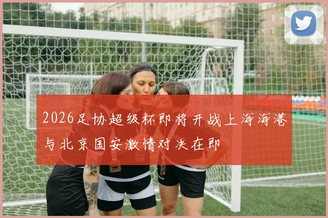 2026足协超级杯即将开战上海海港与北京国安激情对决在即