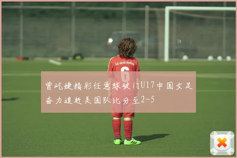 曾屹婕精彩任意球破门U17中国女足奋力追赶美国队比分至2-5