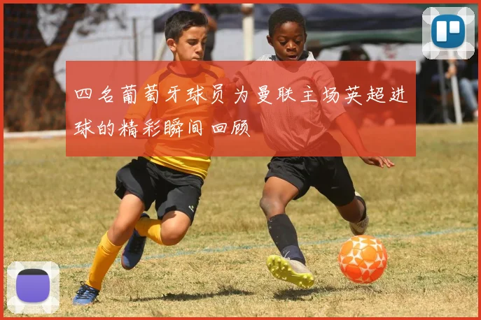 四名葡萄牙球员为曼联主场英超进球的精彩瞬间回顾