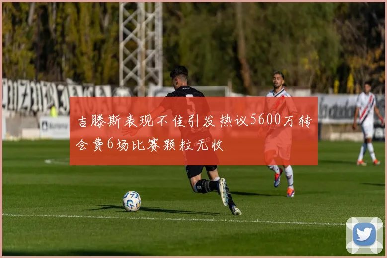 吉滕斯表现不佳引发热议5600万转会费6场比赛颗粒无收
