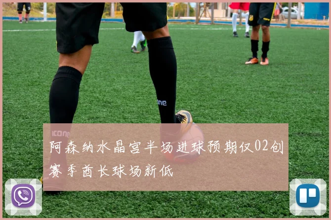 阿森纳水晶宫半场进球预期仅02创赛季酋长球场新低