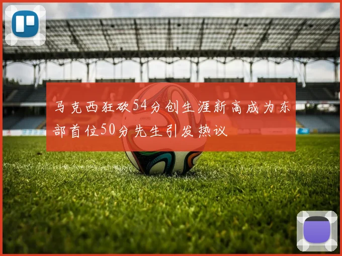 马克西狂砍54分创生涯新高成为东部首位50分先生引发热议
