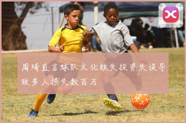 周琦直言球队文化缺失投资失误导致多人损失数百万