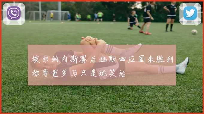 埃尔纳内斯赛后幽默回应国米胜利称尊重罗马只是玩笑话