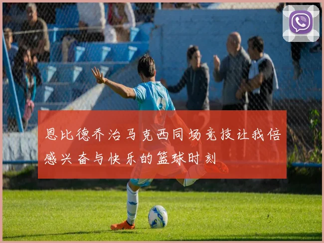 恩比德乔治马克西同场竞技让我倍感兴奋与快乐的篮球时刻