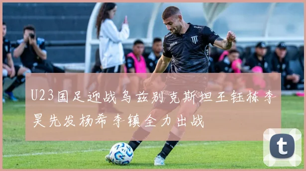 U23国足迎战乌兹别克斯坦王钰栋李昊先发杨希李镇全力出战